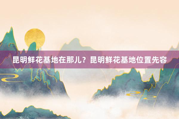 昆明鲜花基地在那儿？昆明鲜花基地位置先容