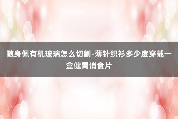 随身佩有机玻璃怎么切割-薄针织衫多少度穿戴一盒健胃消食片