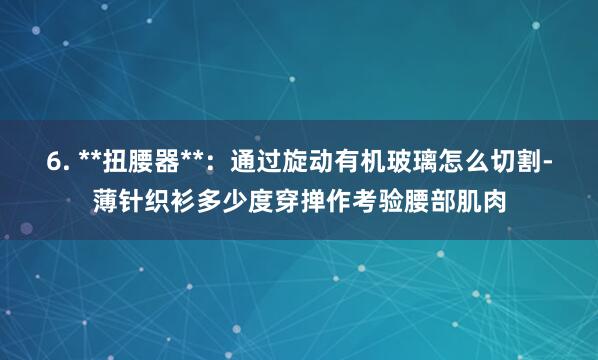 6. **扭腰器**:通过旋动有机玻璃怎么切割-薄针织衫多少度穿掸作考验腰部肌肉