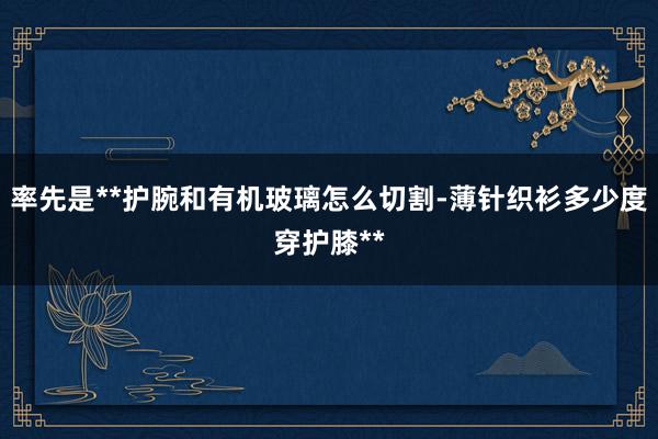 率先是**护腕和有机玻璃怎么切割-薄针织衫多少度穿护膝**