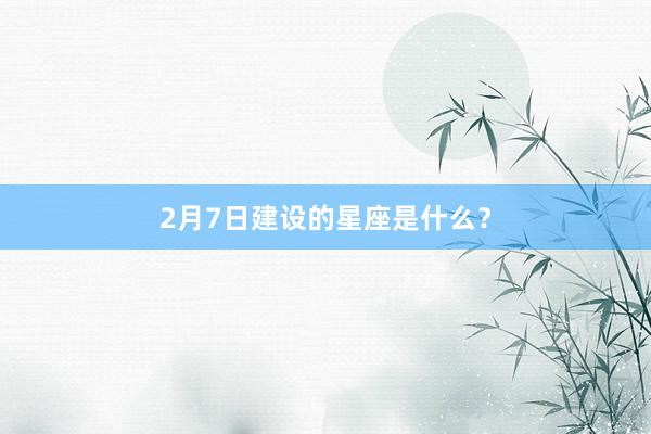 2月7日建设的星座是什么？