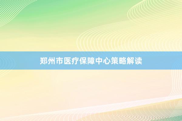 郑州市医疗保障中心策略解读
